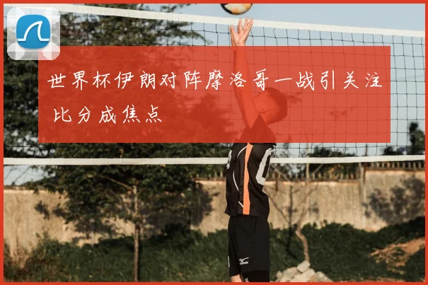 世界杯伊朗对阵摩洛哥一战引关注 比分成焦点