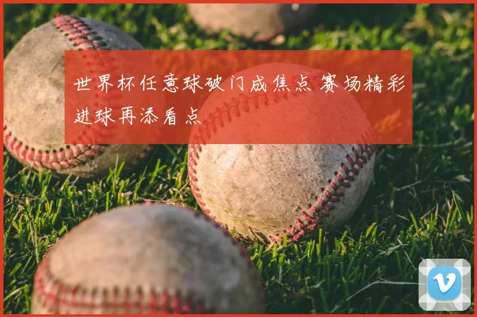 世界杯任意球破门成焦点 赛场精彩进球再添看点