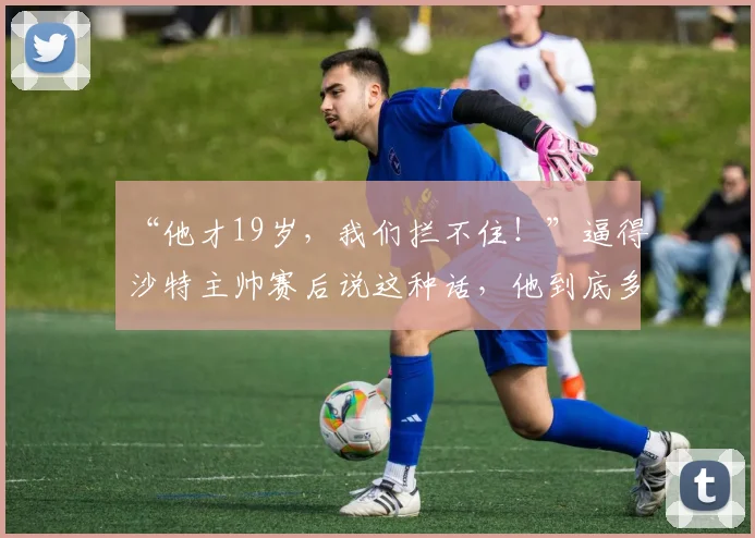 “他才19岁，我们拦不住！”逼得沙特主帅赛后说这种话，他到底多猛？_张家鸣_伯恩利_什么
