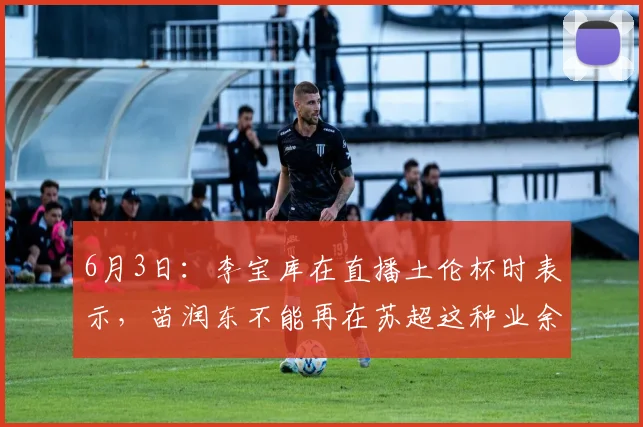 6月3日：李宝库在直播土伦杯时表示，苗润东不能再在苏超这种业余比赛浪费时间了_失误_说法_青训