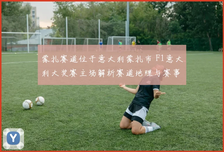 蒙扎赛道位于意大利蒙扎市 F1意大利大奖赛主场解析赛道地理与赛事看点