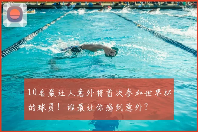 10名最让人意外将首次参加世界杯的球员!谁最让你感到意外?