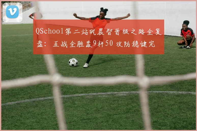 QSchool第二站巩晨智晋级之路全复盘：五战全胜轰9杆50 攻防稳健完成光速回归
