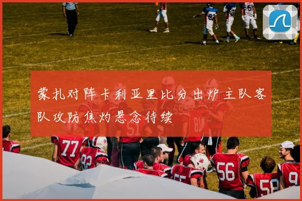 蒙扎对阵卡利亚里比分出炉主队客队攻防焦灼悬念待续