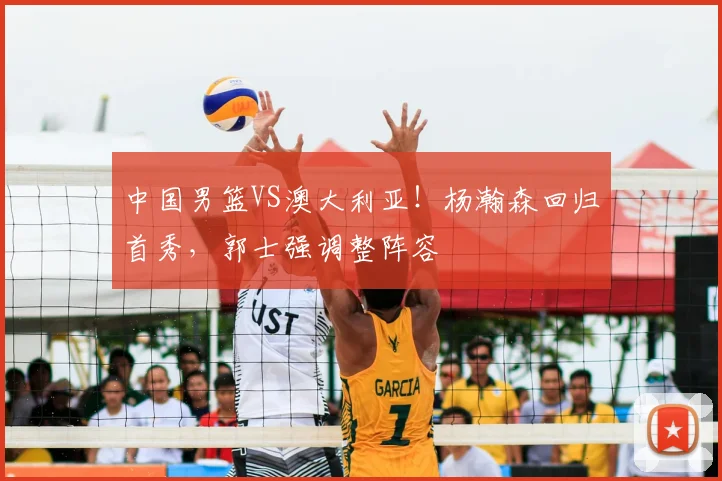中国男篮VS澳大利亚!杨瀚森回归首秀,郭士强调整阵容