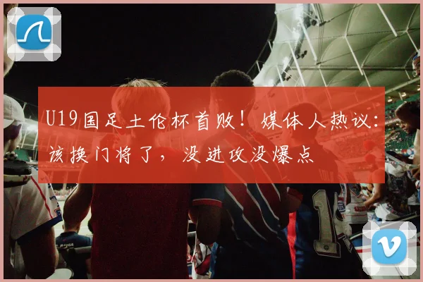 U19国足土伦杯首败！媒体人热议：该换门将了，没进攻没爆点