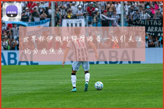 世界杯伊朗对阵摩洛哥一战引关注 比分成焦点