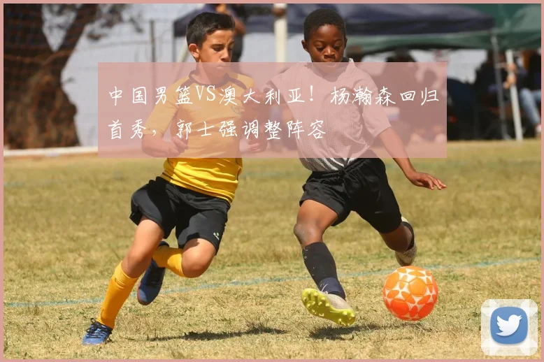 中国男篮VS澳大利亚!杨瀚森回归首秀,郭士强调整阵容