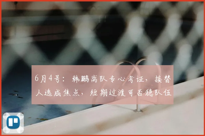 6月4号：韩鹏离队专心考证，接替人选成焦点，短期过渡可否稳队伍、低磨合风险引发热议_战术_金度勋_李霄鹏