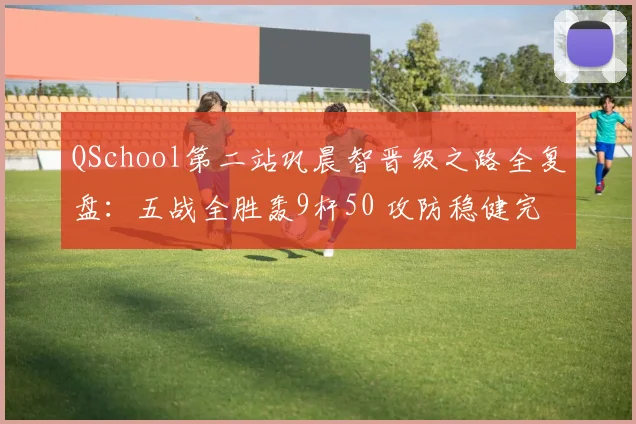 QSchool第二站巩晨智晋级之路全复盘：五战全胜轰9杆50 攻防稳健完成光速回归