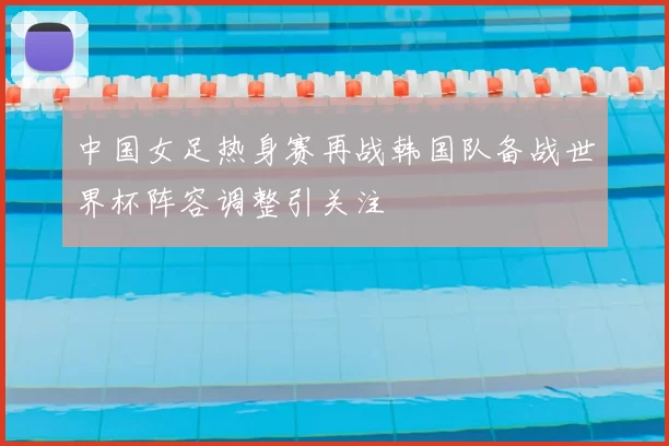 中国女足热身赛再战韩国队备战世界杯阵容调整引关注