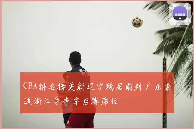CBA排名榜更新辽宁稳居前列广东紧追浙江争夺季后赛席位
