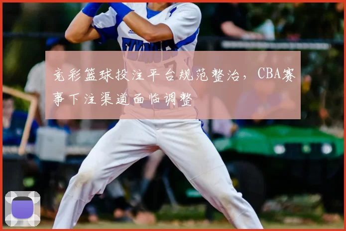 竞彩篮球投注平台规范整治，CBA赛事下注渠道面临调整