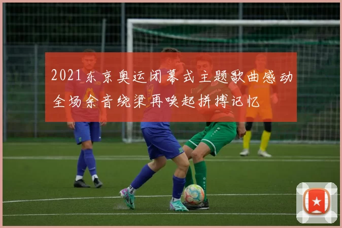 2021东京奥运闭幕式主题歌曲感动全场余音绕梁再唤起拼搏记忆