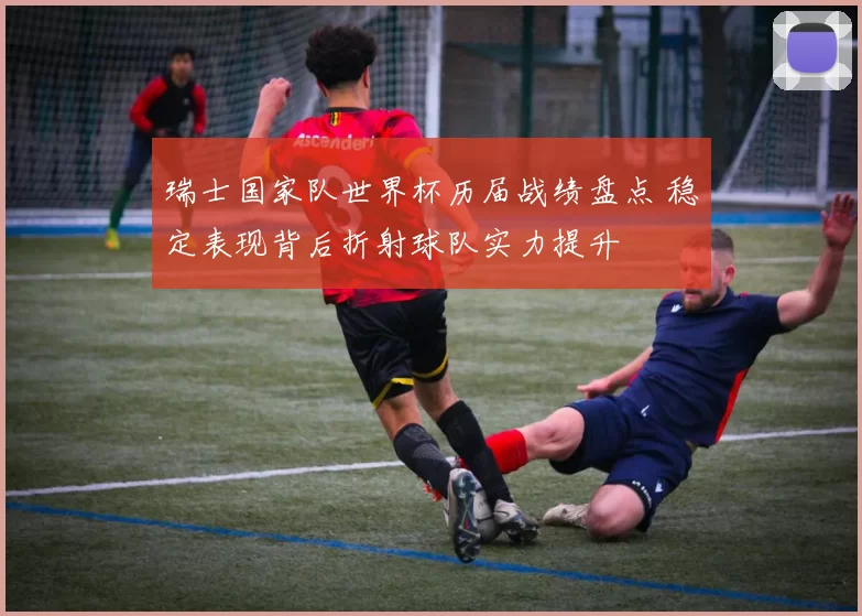 瑞士国家队世界杯历届战绩盘点 稳定表现背后折射球队实力提升