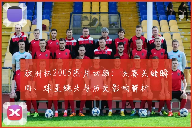 欧洲杯2005图片回顾：决赛关键瞬间、球星镜头与历史影响解析