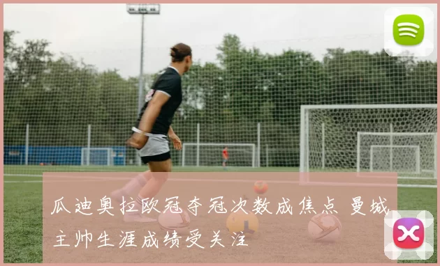 瓜迪奥拉欧冠夺冠次数成焦点 曼城主帅生涯成绩受关注
