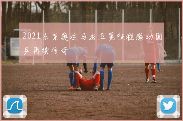 2021东京奥运马龙卫冕征程感动国乒再续传奇