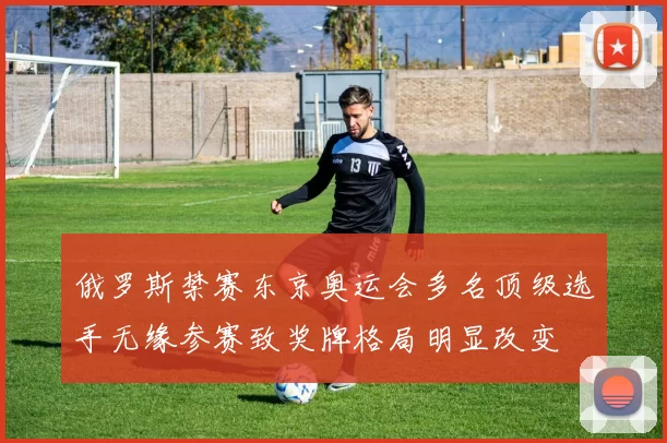 俄罗斯禁赛东京奥运会多名顶级选手无缘参赛致奖牌格局明显改变