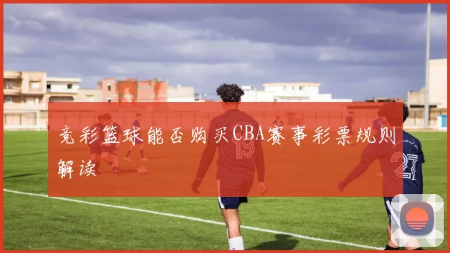 竞彩篮球能否购买CBA赛事彩票规则解读