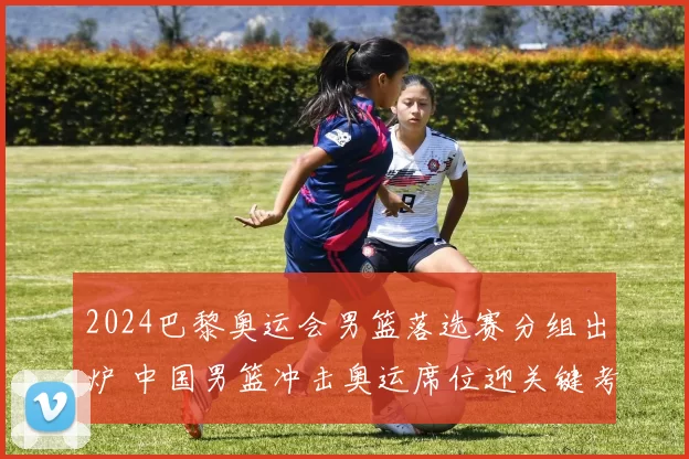 2024巴黎奥运会男篮落选赛分组出炉 中国男篮冲击奥运席位迎关键考验