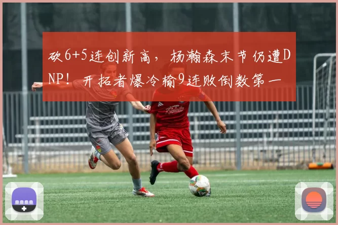 砍6+5连创新高，杨瀚森末节仍遭DNP！开拓者爆冷输9连败倒数第一