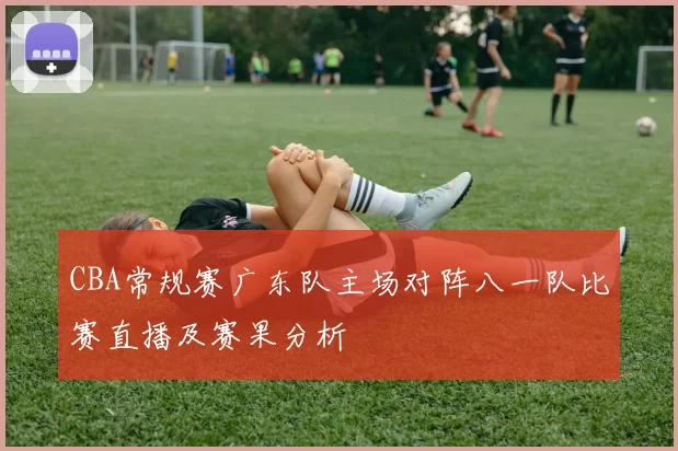 CBA常规赛广东队主场对阵八一队比赛直播及赛果分析