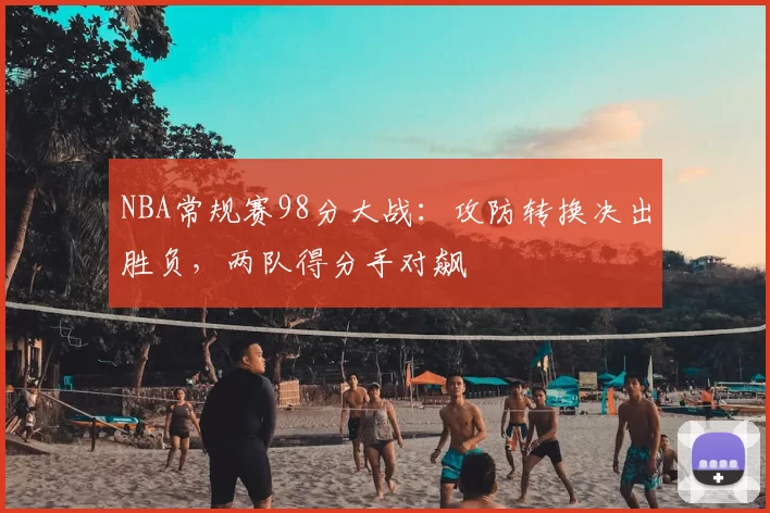 NBA常规赛98分大战：攻防转换决出胜负，两队得分手对飙