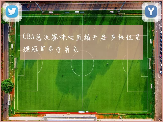 CBA总决赛咪咕直播开启 多机位呈现冠军争夺看点