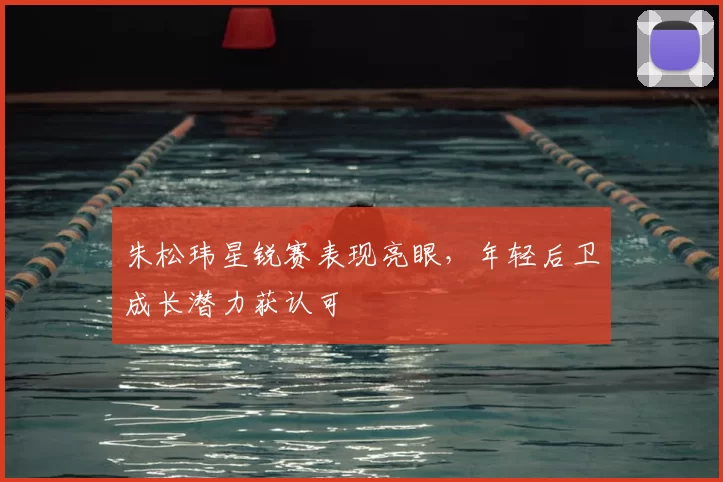 朱松玮星锐赛表现亮眼，年轻后卫成长潜力获认可