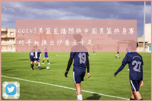 cctv5男篮直播预热中国男篮热身赛对手轮换出炉看点十足