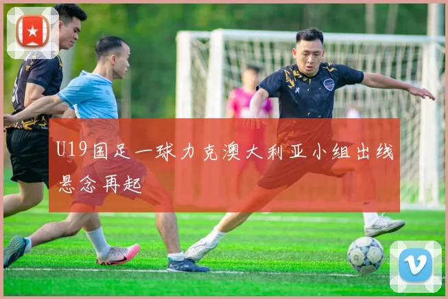 U19国足一球力克澳大利亚小组出线悬念再起