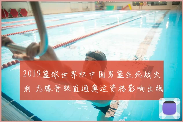 2019篮球世界杯中国男篮生死战失利 无缘晋级直通奥运资格影响出线格局