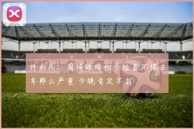 许利民：周琦眼睛初步检查不像去年那么严重 今晚肯定不打