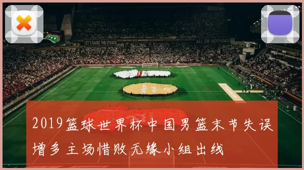 2019篮球世界杯中国男篮末节失误增多主场惜败无缘小组出线