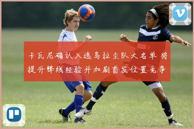 卡瓦尼确认入选乌拉圭队大名单 将提升锋线经验并加剧首发位置竞争