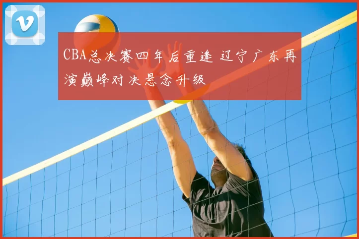 CBA总决赛四年后重逢 辽宁广东再演巅峰对决悬念升级