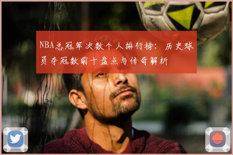 NBA总冠军次数个人排行榜：历史球员夺冠数前十盘点与传奇解析