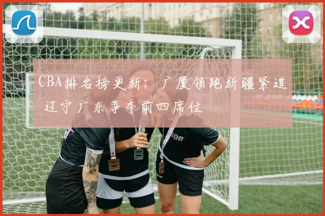 CBA排名榜更新：广厦领跑新疆紧追 辽宁广东争夺前四席位