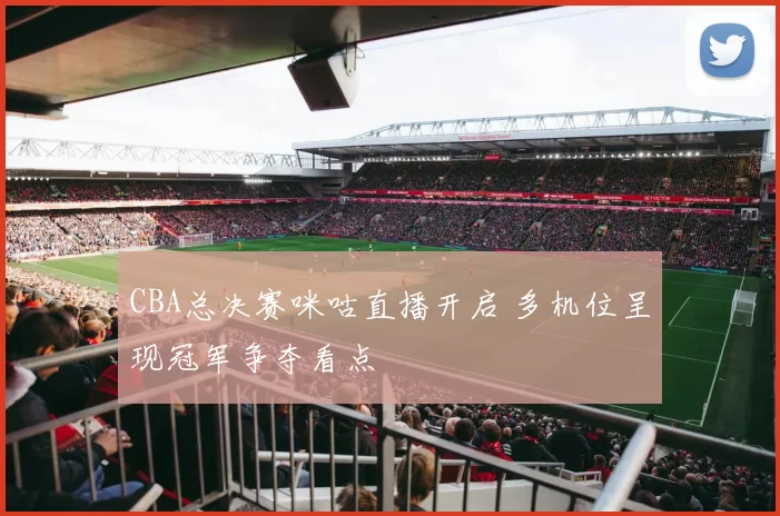 CBA总决赛咪咕直播开启 多机位呈现冠军争夺看点