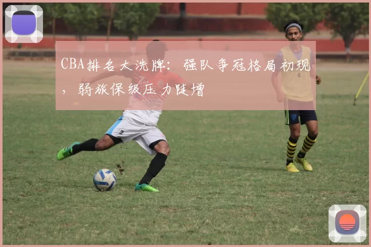 CBA排名大洗牌：强队争冠格局初现，弱旅保级压力陡增