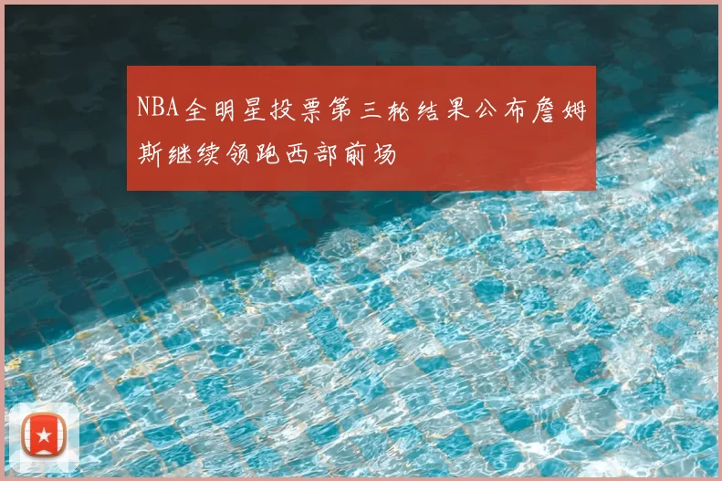 NBA全明星投票第三轮结果公布詹姆斯继续领跑西部前场