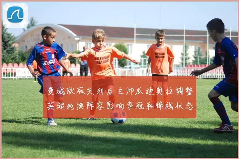 曼城欧冠失利后主帅瓜迪奥拉调整英超轮换阵容影响争冠和锋线状态