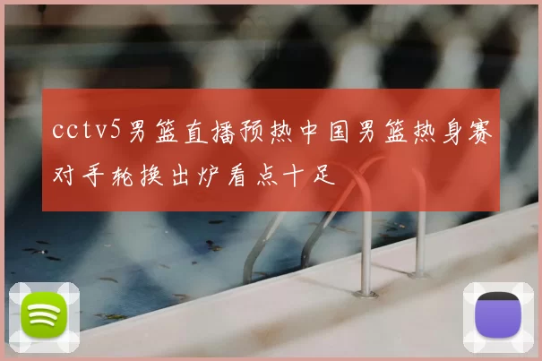 cctv5男篮直播预热中国男篮热身赛对手轮换出炉看点十足