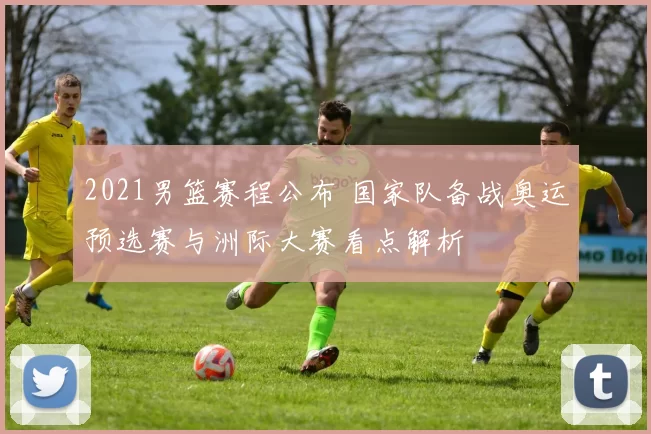 2021男篮赛程公布 国家队备战奥运预选赛与洲际大赛看点解析