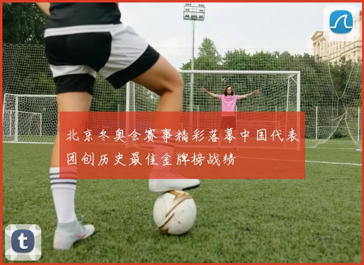 北京冬奥会赛事精彩落幕中国代表团创历史最佳金牌榜战绩