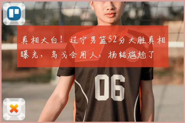 真相大白！辽宁男篮52分大胜真相曝光，乌戈会用人，杨铭尴尬了