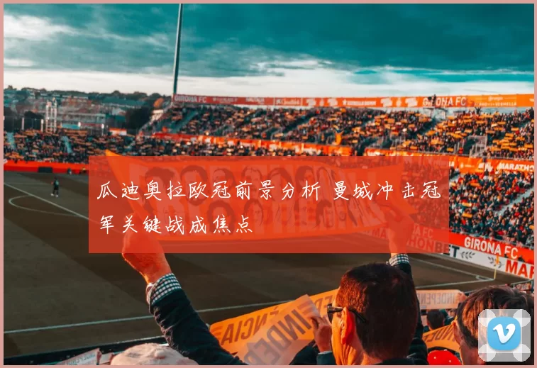 瓜迪奥拉欧冠前景分析 曼城冲击冠军关键战成焦点