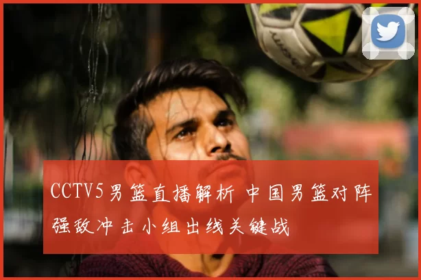 CCTV5男篮直播解析 中国男篮对阵强敌冲击小组出线关键战