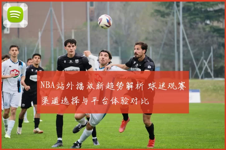 NBA站外播放新趋势解析 球迷观赛渠道选择与平台体验对比